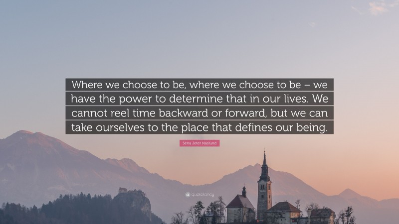 Sena Jeter Naslund Quote: “Where we choose to be, where we choose to be – we have the power to determine that in our lives. We cannot reel time backward or forward, but we can take ourselves to the place that defines our being.”