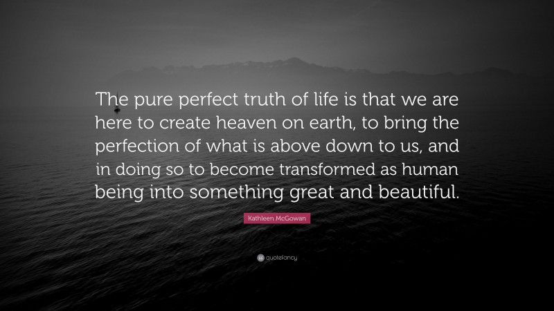 Kathleen McGowan Quote: “The pure perfect truth of life is that we are here to create heaven on earth, to bring the perfection of what is above down to us, and in doing so to become transformed as human being into something great and beautiful.”