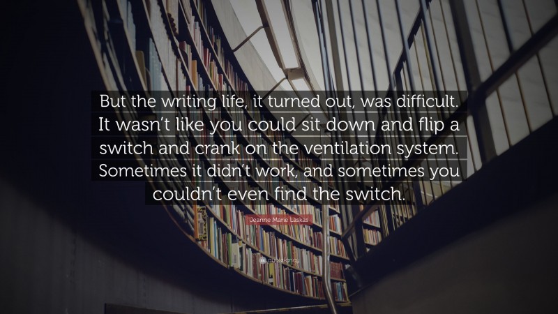 Jeanne Marie Laskas Quote: “But the writing life, it turned out, was difficult. It wasn’t like you could sit down and flip a switch and crank on the ventilation system. Sometimes it didn’t work, and sometimes you couldn’t even find the switch.”