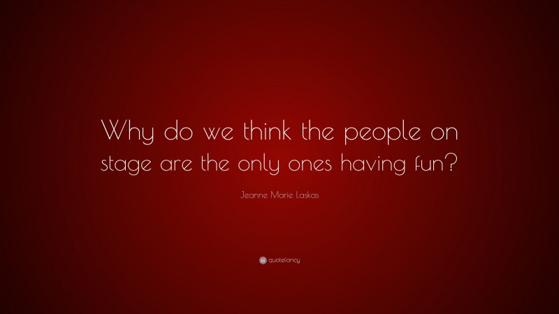 Jeanne Marie Laskas Quote: “Why do we think the people on stage are the only ones having fun?”