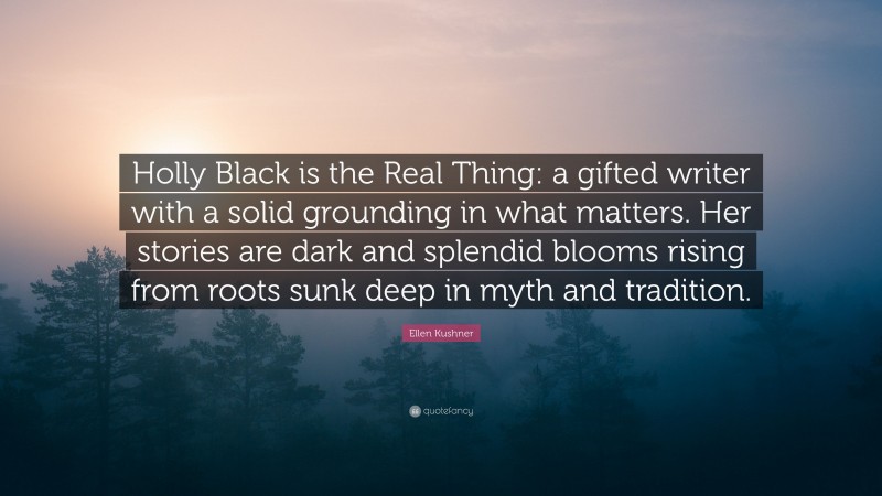 Ellen Kushner Quote: “Holly Black is the Real Thing: a gifted writer with a solid grounding in what matters. Her stories are dark and splendid blooms rising from roots sunk deep in myth and tradition.”