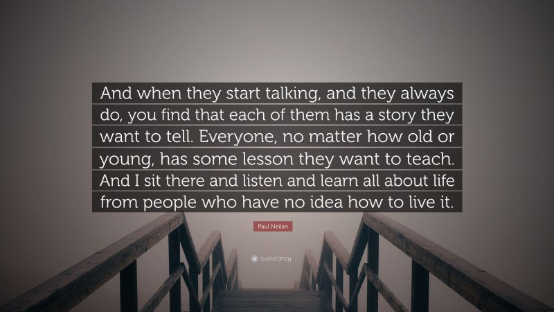 Paul Neilan Quote: “And when they start talking, and they always do, you find that each of them has a story they want to tell. Everyone, no matter how old or young, has some lesson they want to teach. And I sit there and listen and learn all about life from people who have no idea how to live it.”
