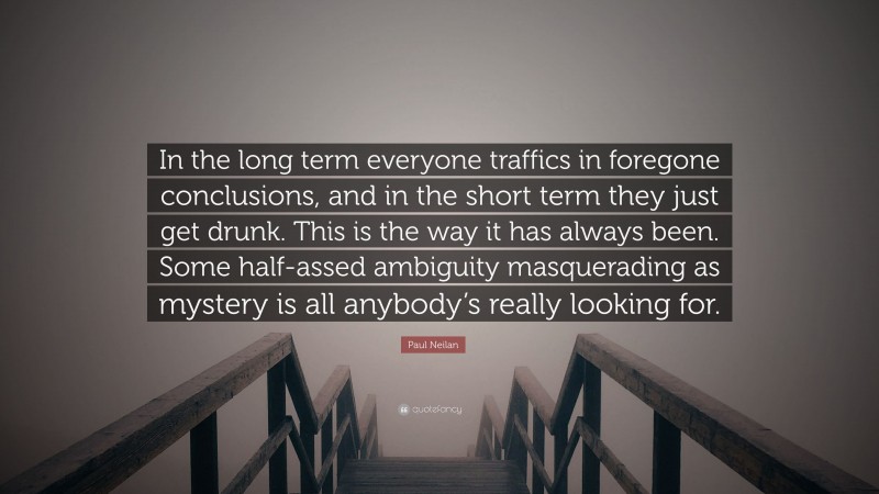 Paul Neilan Quote: “In the long term everyone traffics in foregone conclusions, and in the short term they just get drunk. This is the way it has always been. Some half-assed ambiguity masquerading as mystery is all anybody’s really looking for.”