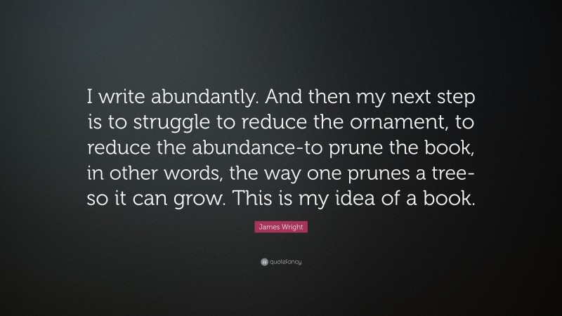 James Wright Quote: “I write abundantly. And then my next step is to struggle to reduce the ornament, to reduce the abundance-to prune the book, in other words, the way one prunes a tree-so it can grow. This is my idea of a book.”