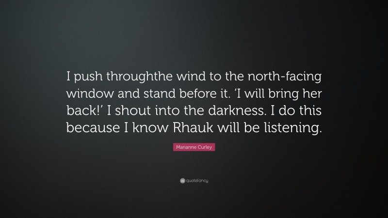 Marianne Curley Quote: “I push throughthe wind to the north-facing window and stand before it. ‘I will bring her back!’ I shout into the darkness. I do this because I know Rhauk will be listening.”