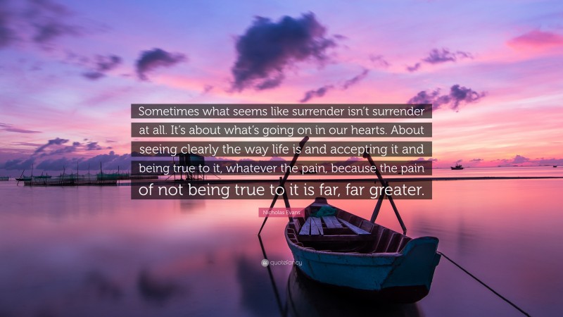 Nicholas Evans Quote: “Sometimes what seems like surrender isn’t surrender at all. It’s about what’s going on in our hearts. About seeing clearly the way life is and accepting it and being true to it, whatever the pain, because the pain of not being true to it is far, far greater.”