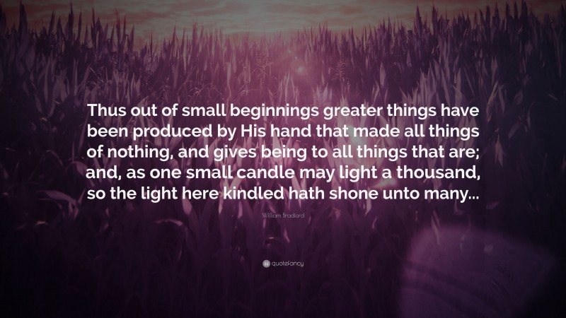 William Bradford Quote: “Thus out of small beginnings greater things have been produced by His hand that made all things of nothing, and gives being to all things that are; and, as one small candle may light a thousand, so the light here kindled hath shone unto many...”