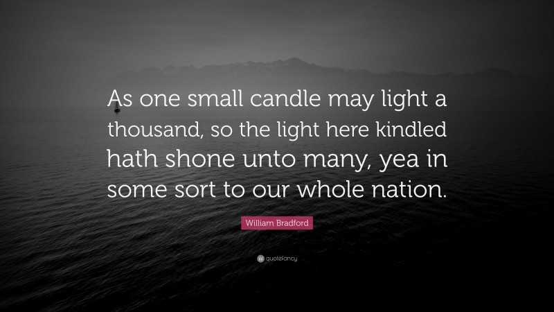 William Bradford Quote: “As one small candle may light a thousand, so the light here kindled hath shone unto many, yea in some sort to our whole nation.”