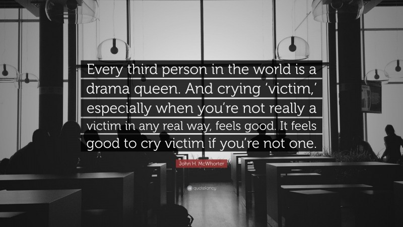 John H. McWhorter Quote: “Every third person in the world is a drama queen. And crying ‘victim,’ especially when you’re not really a victim in any real way, feels good. It feels good to cry victim if you’re not one.”