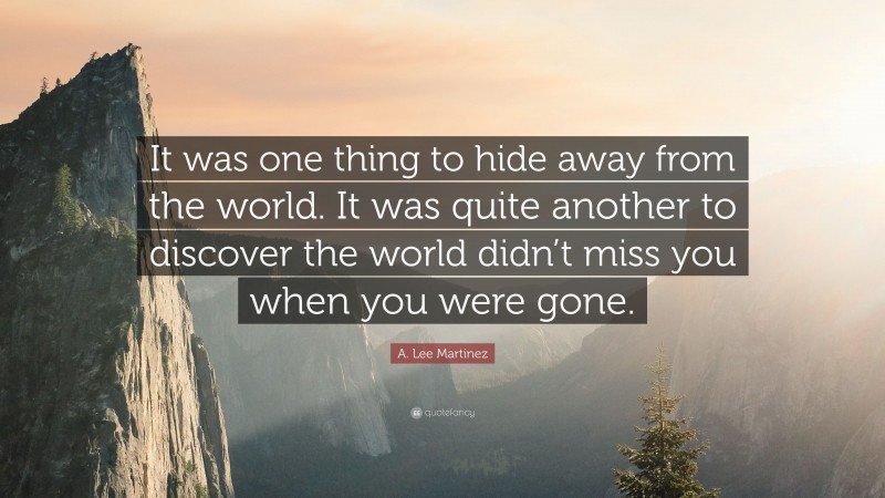 A. Lee Martinez Quote: “It was one thing to hide away from the world. It was quite another to discover the world didn’t miss you when you were gone.”