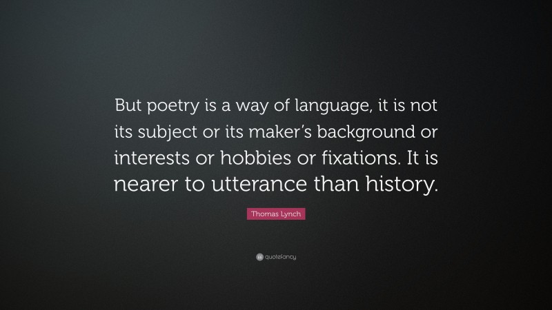 Thomas Lynch Quote: “But poetry is a way of language, it is not its subject or its maker’s background or interests or hobbies or fixations. It is nearer to utterance than history.”