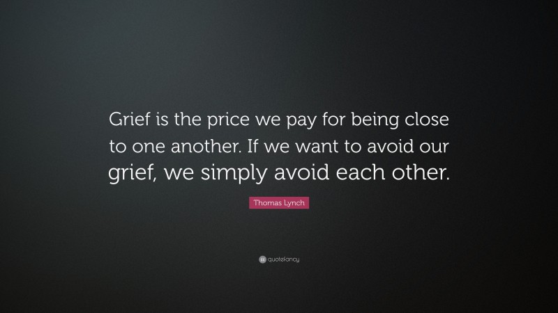 Thomas Lynch Quote: “Grief is the price we pay for being close to one another. If we want to avoid our grief, we simply avoid each other.”