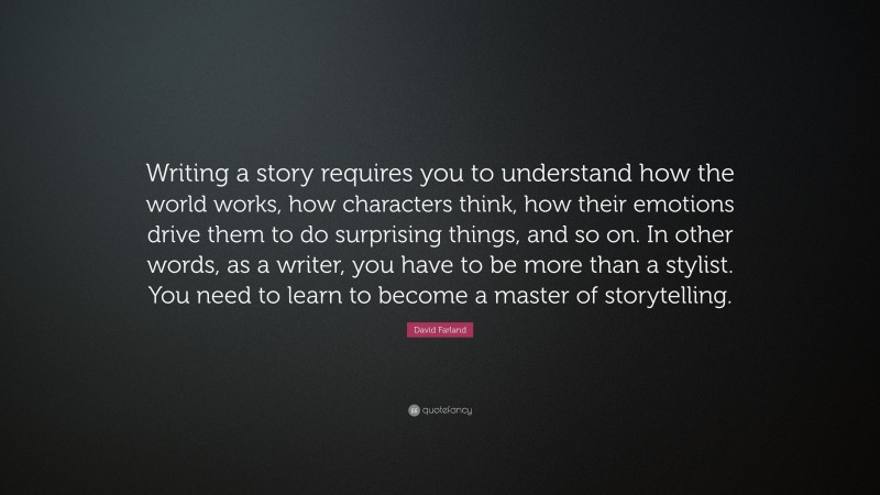 David Farland Quote: “Writing a story requires you to understand how the world works, how characters think, how their emotions drive them to do surprising things, and so on. In other words, as a writer, you have to be more than a stylist. You need to learn to become a master of storytelling.”