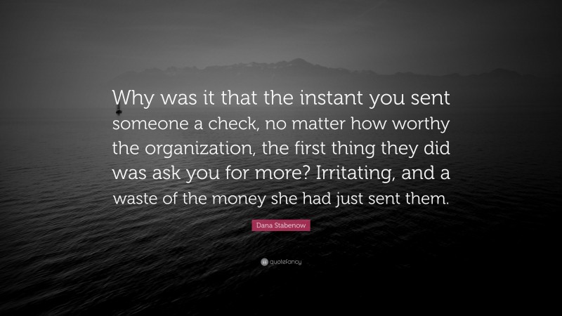 Dana Stabenow Quote: “Why was it that the instant you sent someone a check, no matter how worthy the organization, the first thing they did was ask you for more? Irritating, and a waste of the money she had just sent them.”