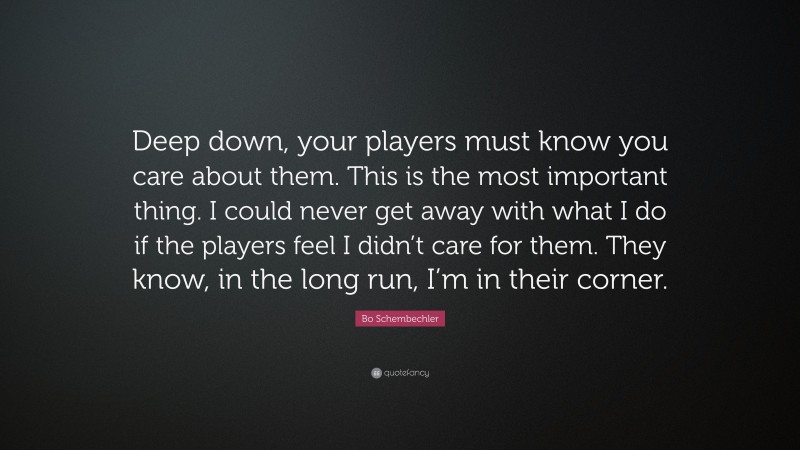 Bo Schembechler Quote: “Deep down, your players must know you care about them. This is the most important thing. I could never get away with what I do if the players feel I didn’t care for them. They know, in the long run, I’m in their corner.”