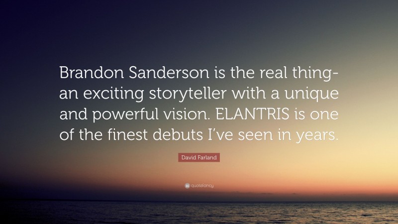 David Farland Quote: “Brandon Sanderson is the real thing-an exciting storyteller with a unique and powerful vision. ELANTRIS is one of the finest debuts I’ve seen in years.”