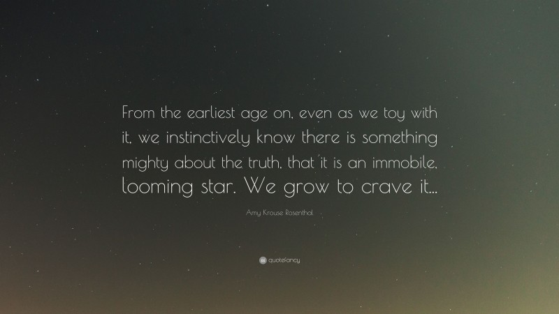 Amy Krouse Rosenthal Quote: “From the earliest age on, even as we toy with it, we instinctively know there is something mighty about the truth, that it is an immobile, looming star. We grow to crave it...”