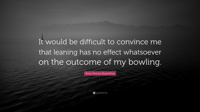 Amy Krouse Rosenthal Quote: “It would be difficult to convince me that leaning has no effect whatsoever on the outcome of my bowling.”