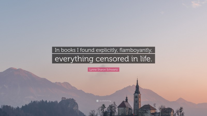 Lynne Sharon Schwartz Quote: “In books I found explicitly, flamboyantly, everything censored in life.”