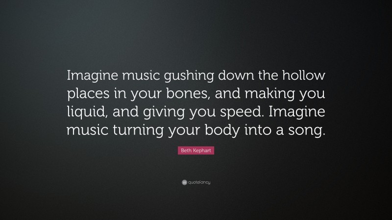 Beth Kephart Quote: “Imagine music gushing down the hollow places in your bones, and making you liquid, and giving you speed. Imagine music turning your body into a song.”
