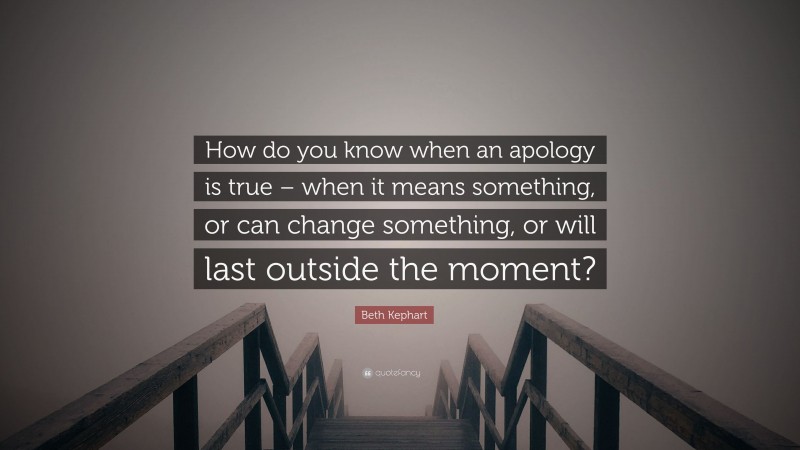 Beth Kephart Quote: “How do you know when an apology is true – when it means something, or can change something, or will last outside the moment?”