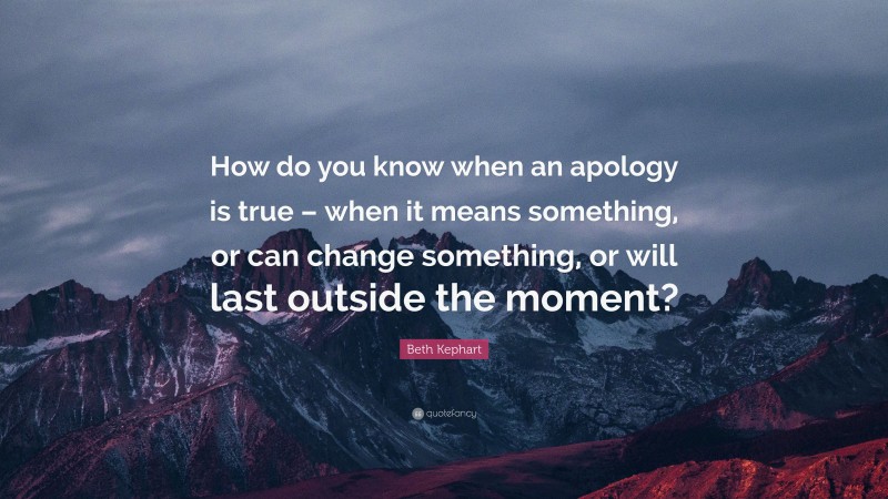 Beth Kephart Quote: “How do you know when an apology is true – when it means something, or can change something, or will last outside the moment?”