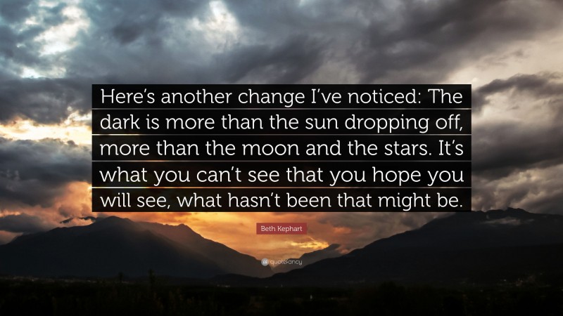 Beth Kephart Quote: “Here’s another change I’ve noticed: The dark is more than the sun dropping off, more than the moon and the stars. It’s what you can’t see that you hope you will see, what hasn’t been that might be.”