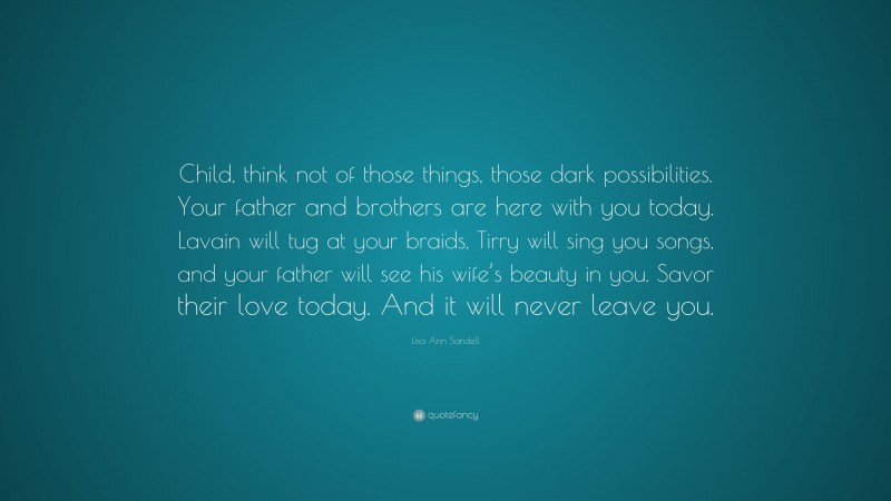 Lisa Ann Sandell Quote: “Child, think not of those things, those dark possibilities. Your father and brothers are here with you today. Lavain will tug at your braids, Tirry will sing you songs, and your father will see his wife’s beauty in you. Savor their love today. And it will never leave you.”