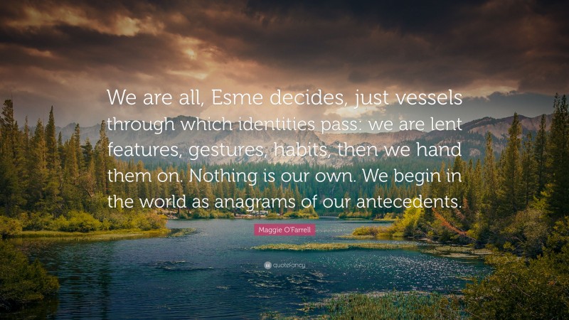 Maggie O'Farrell Quote: “We are all, Esme decides, just vessels through which identities pass: we are lent features, gestures, habits, then we hand them on. Nothing is our own. We begin in the world as anagrams of our antecedents.”