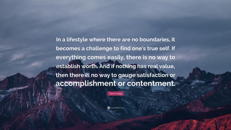 Tami Hoag Quote: “In a lifestyle where there are no boundaries, it becomes a challenge to find one’s true self. If everything comes easily, there is no way to establish worth. And if nothing has real value, then there is no way to gauge satisfaction or accomplishment or contentment.”