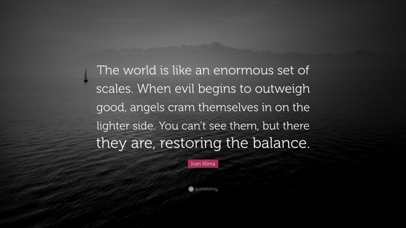 Ivan Klíma Quote: “The world is like an enormous set of scales. When evil begins to outweigh good, angels cram themselves in on the lighter side. You can’t see them, but there they are, restoring the balance.”