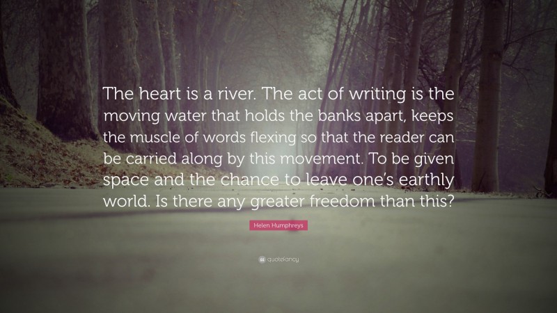 Helen Humphreys Quote: “The heart is a river. The act of writing is the moving water that holds the banks apart, keeps the muscle of words flexing so that the reader can be carried along by this movement. To be given space and the chance to leave one’s earthly world. Is there any greater freedom than this?”