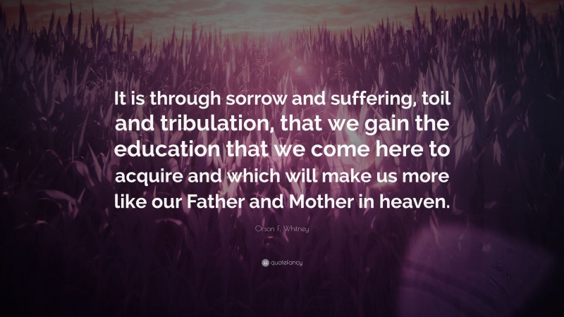 Orson F. Whitney Quote: “It is through sorrow and suffering, toil and tribulation, that we gain the education that we come here to acquire and which will make us more like our Father and Mother in heaven.”