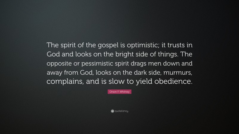 Orson F. Whitney Quote: “The spirit of the gospel is optimistic; it trusts in God and looks on the bright side of things. The opposite or pessimistic spirit drags men down and away from God, looks on the dark side, murmurs, complains, and is slow to yield obedience.”