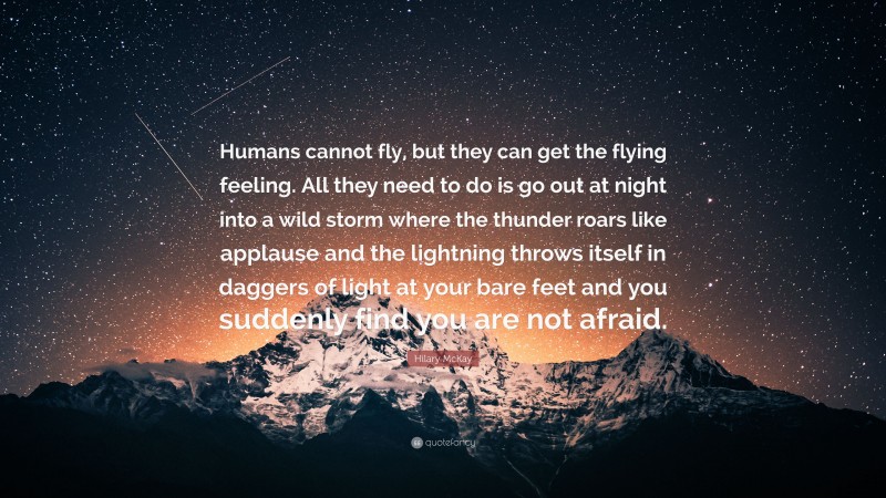 Hilary McKay Quote: “Humans cannot fly, but they can get the flying feeling. All they need to do is go out at night into a wild storm where the thunder roars like applause and the lightning throws itself in daggers of light at your bare feet and you suddenly find you are not afraid.”