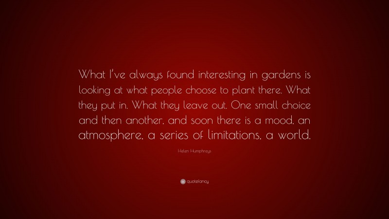 Helen Humphreys Quote: “What I’ve always found interesting in gardens is looking at what people choose to plant there. What they put in. What they leave out. One small choice and then another, and soon there is a mood, an atmosphere, a series of limitations, a world.”