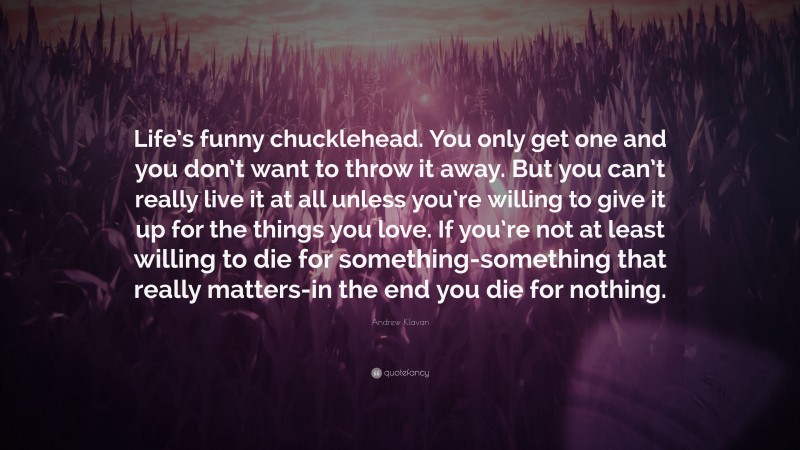 Andrew Klavan Quote: “Life’s funny chucklehead. You only get one and you don’t want to throw it away. But you can’t really live it at all unless you’re willing to give it up for the things you love. If you’re not at least willing to die for something-something that really matters-in the end you die for nothing.”