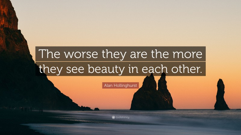 Alan Hollinghurst Quote: “The worse they are the more they see beauty in each other.”