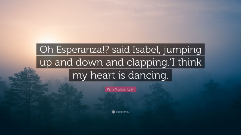 Pam Muñoz Ryan Quote: “Oh Esperanza!? said Isabel, jumping up and down and clapping.’I think my heart is dancing.”