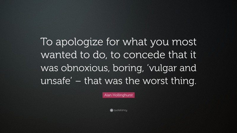 Alan Hollinghurst Quote: “To apologize for what you most wanted to do, to concede that it was obnoxious, boring, ‘vulgar and unsafe’ – that was the worst thing.”
