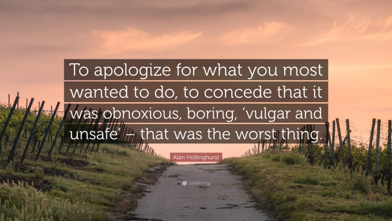 Alan Hollinghurst Quote: “To apologize for what you most wanted to do, to concede that it was obnoxious, boring, ‘vulgar and unsafe’ – that was the worst thing.”