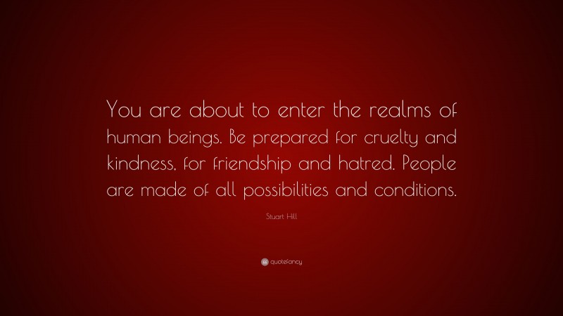 Stuart Hill Quote: “You are about to enter the realms of human beings. Be prepared for cruelty and kindness, for friendship and hatred. People are made of all possibilities and conditions.”