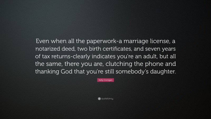 Kelly Corrigan Quote: “Even when all the paperwork-a marriage license, a notarized deed, two birth certificates, and seven years of tax returns-clearly indicates you’re an adult, but all the same, there you are, clutching the phone and thanking God that you’re still somebody’s daughter.”