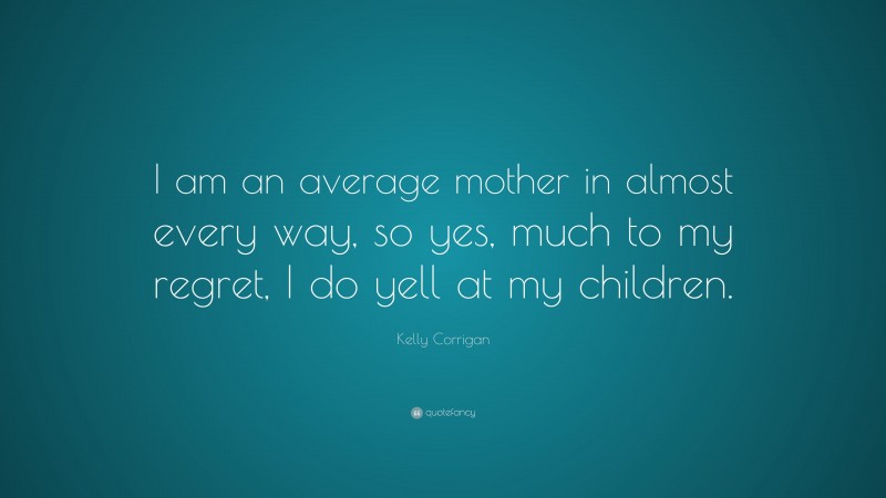 Kelly Corrigan Quote: “I am an average mother in almost every way, so yes, much to my regret, I do yell at my children.”