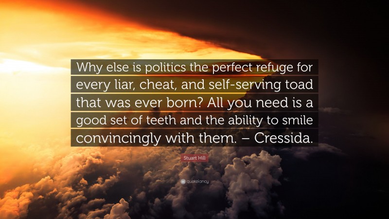 Stuart Hill Quote: “Why else is politics the perfect refuge for every liar, cheat, and self-serving toad that was ever born? All you need is a good set of teeth and the ability to smile convincingly with them. – Cressida.”