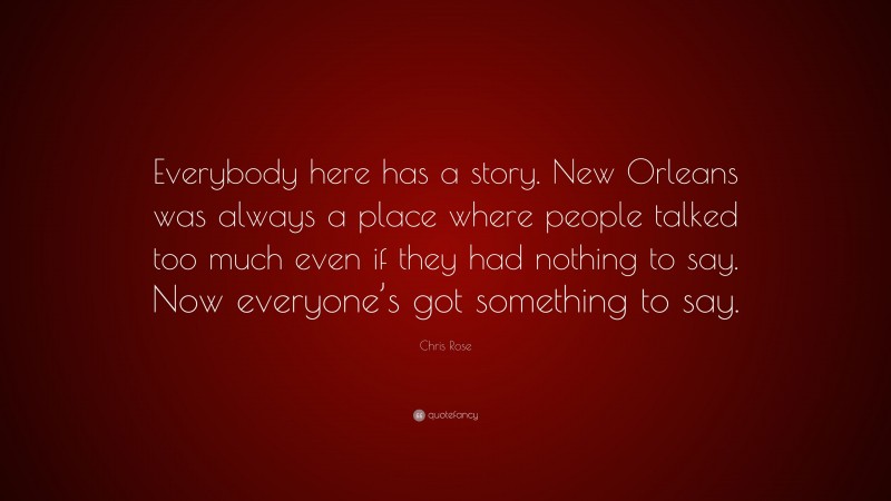 Chris Rose Quote: “Everybody here has a story. New Orleans was always a place where people talked too much even if they had nothing to say. Now everyone’s got something to say.”