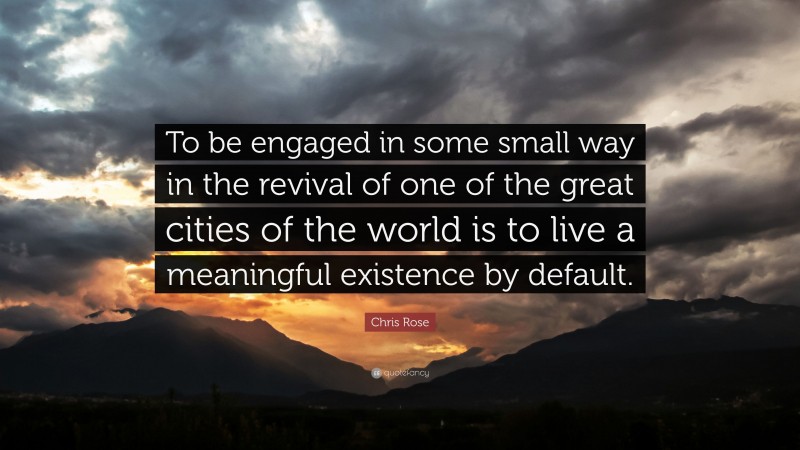 Chris Rose Quote: “To be engaged in some small way in the revival of one of the great cities of the world is to live a meaningful existence by default.”