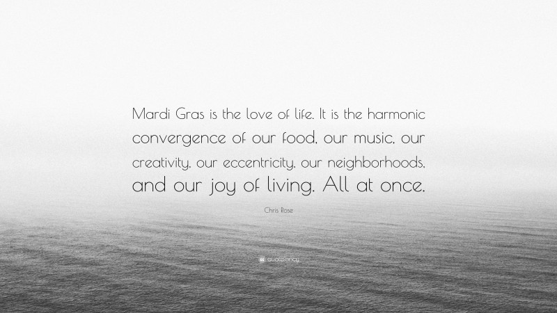 Chris Rose Quote: “Mardi Gras is the love of life. It is the harmonic convergence of our food, our music, our creativity, our eccentricity, our neighborhoods, and our joy of living. All at once.”