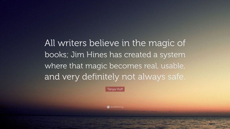 Tanya Huff Quote: “All writers believe in the magic of books; Jim Hines has created a system where that magic becomes real, usable, and very definitely not always safe.”