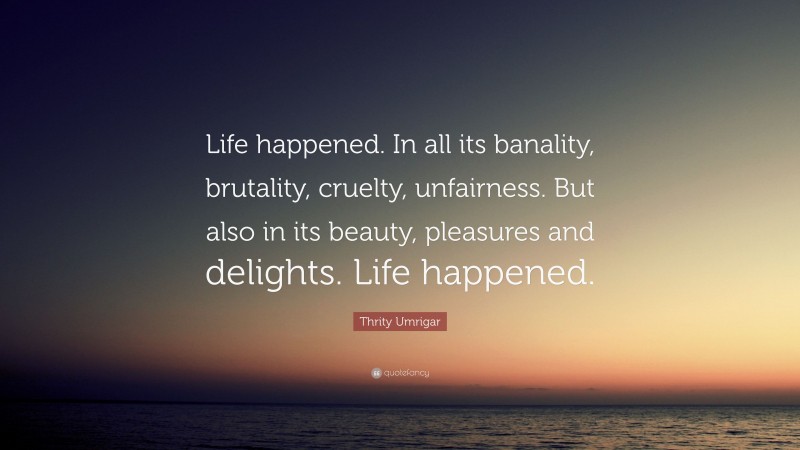 Thrity Umrigar Quote: “Life happened. In all its banality, brutality, cruelty, unfairness. But also in its beauty, pleasures and delights. Life happened.”